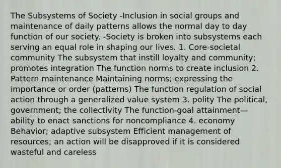 The Subsystems of Society -Inclusion in social groups and maintenance of daily patterns allows the normal day to day function of our society. -Society is broken into subsystems each serving an equal role in shaping our lives. 1. Core-societal community The subsystem that instill loyalty and community; promotes integration The function norms to create inclusion 2. Pattern maintenance Maintaining norms; expressing the importance or order (patterns) The function regulation of social action through a generalized value system 3. polity The political, government; the collectivity The function-goal attainment—ability to enact sanctions for noncompliance 4. economy Behavior; adaptive subsystem Efficient management of resources; an action will be disapproved if it is considered wasteful and careless