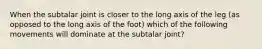 When the subtalar joint is closer to the long axis of the leg (as opposed to the long axis of the foot) which of the following movements will dominate at the subtalar joint?