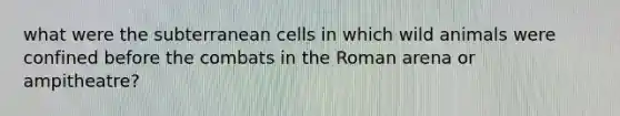 what were the subterranean cells in which wild animals were confined before the combats in the Roman arena or ampitheatre?