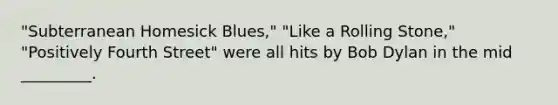 "Subterranean Homesick Blues," "Like a Rolling Stone," "Positively Fourth Street" were all hits by Bob Dylan in the mid _________.