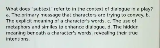 What does "subtext" refer to in the context of dialogue in a play? a. The primary message that characters are trying to convey. b. The explicit meaning of a character's words. c. The use of metaphors and similes to enhance dialogue. d. The hidden meaning beneath a character's words, revealing their true intentions.