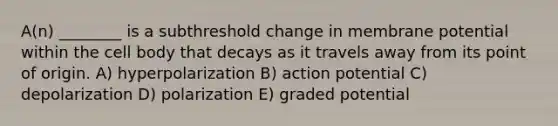 A(n) ________ is a subthreshold change in membrane potential within the cell body that decays as it travels away from its point of origin. A) hyperpolarization B) action potential C) depolarization D) polarization E) graded potential