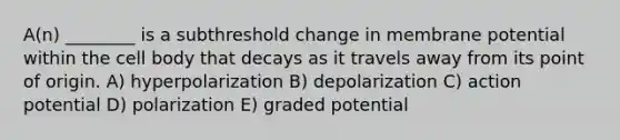 A(n) ________ is a subthreshold change in membrane potential within the cell body that decays as it travels away from its point of origin. A) hyperpolarization B) depolarization C) action potential D) polarization E) graded potential