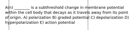 A(n) ________ is a subthreshold change in membrane potential within the cell body that decays as it travels away from its point of origin. A) polarization B) graded potential C) depolarization D) hyperpolarization E) action potential