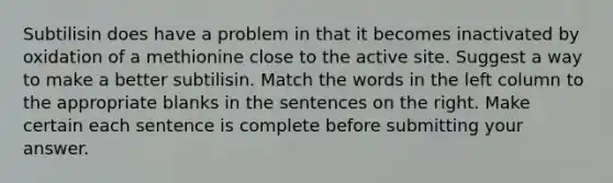 Subtilisin does have a problem in that it becomes inactivated by oxidation of a methionine close to the active site. Suggest a way to make a better subtilisin. Match the words in the left column to the appropriate blanks in the sentences on the right. Make certain each sentence is complete before submitting your answer.