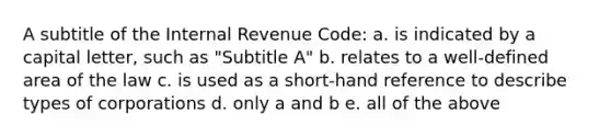 A subtitle of the Internal Revenue Code: a. is indicated by a capital letter, such as "Subtitle A" b. relates to a well-defined area of the law c. is used as a short-hand reference to describe types of corporations d. only a and b e. all of the above