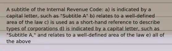 A subtitle of the Internal Revenue Code: a) is indicated by a capital letter, such as "Subtitle A" b) relates to a well-defined area of the law c) is used as a short-hand reference to describe types of corporations d) is indicated by a capital letter, such as "Subtitle A," and relates to a well-defined area of the law e) all of the above