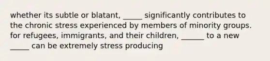 whether its subtle or blatant, _____ significantly contributes to the chronic stress experienced by members of minority groups. for refugees, immigrants, and their children, ______ to a new _____ can be extremely stress producing