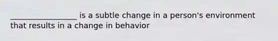 _________________ is a subtle change in a person's environment that results in a change in behavior