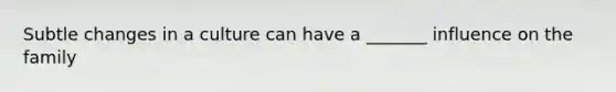 Subtle changes in a culture can have a _______ influence on the family