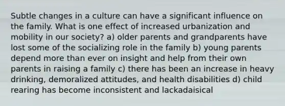 Subtle changes in a culture can have a significant influence on the family. What is one effect of increased urbanization and mobility in our society? a) older parents and grandparents have lost some of the socializing role in the family b) young parents depend <a href='https://www.questionai.com/knowledge/keWHlEPx42-more-than' class='anchor-knowledge'>more than</a> ever on insight and help from their own parents in raising a family c) there has been an increase in heavy drinking, demoralized attitudes, and health disabilities d) child rearing has become inconsistent and lackadaisical