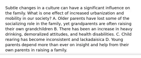 Subtle changes in a culture can have a significant influence on the family. What is one effect of increased urbanization and mobility in our society? A. Older parents have lost some of the socializing role in the family, yet grandparents are often raising their own grandchildren B. There has been an increase in heavy drinking, demoralized attitudes, and health disabilities. C. Child rearing has become inconsistent and lackadaisica D. Young parents depend more than ever on insight and help from their own parents in raising a family.