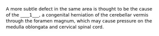 A more subtle defect in the same area is thought to be the cause of the ____1___, a congenital herniation of the cerebellar vermis through the foramen magnum, which may cause pressure on the medulla oblongata and cervical spinal cord.