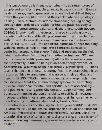 - This subtle energy is thought to reflect the spiritual nature of people and to refer to people as mind, body, and spirit. - Energy-healing therapy techniques are based on the belief that they can affect this primary life force and thus contribute to physiologic healing. These techniques involve channeling healing energy through the hands of a practitioner into the patient's body to restore a normal energy balance and, therefore, health (NCCIH, 2016e). Energy healing therapies are used in treating a wide variety of ailments and health problems and may often be used with other CHAs as well as conventional medical treatments THERAPEUTIC TOUCH: - the use of the hands on or near the body with the intent to help or heal. The TT process consists of centering, assessing the energy field, and rebalancing the field using modulation, "unruffling," and other techniques - TT uses four primary scientific premises: 1) All the life sciences agree that, physically, a human being is an open energy system. 2) Anatomically, a human being is bilaterally symmetrical. 3) Illness is an imbalance in a person's energy field. 4) Human beings have natural abilities to transform and transcend their conditions of living. HEALING TOUCH: - uses a collection of energy techniques to assess and treat the human energy system, thus effecting physical, emotional, mental, and spiritual health and healing. - The goal of HT is to restore wholeness through harmony and balance, enhancing the person's ability to self-heal - Treatment involves the health care provider placing their hands either on or near the body in patterns identified by Healing Touch International and/or the Healing Touch Program SOUND HEALING: - Examples include the central importance of drum and flutes for American Indians and Tibetan singing bowls. - Sound, using the vibrational energy of tones, music, chants, song, and a variety of sound-producing instruments, is used to promote relaxation and healing