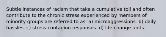 Subtle instances of racism that take a cumulative toll and often contribute to the chronic stress experienced by members of minority groups are referred to as: a) microaggressions. b) daily hassles. c) stress contagion responses. d) life change units.