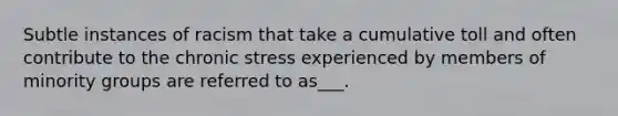 Subtle instances of racism that take a cumulative toll and often contribute to the chronic stress experienced by members of minority groups are referred to as___.