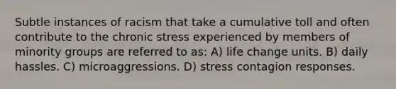 Subtle instances of racism that take a cumulative toll and often contribute to the chronic stress experienced by members of minority groups are referred to as: A) life change units. B) daily hassles. C) microaggressions. D) stress contagion responses.