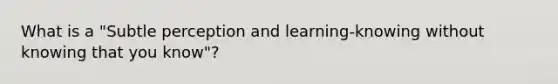 What is a "Subtle perception and learning-knowing without knowing that you know"?