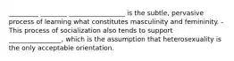 _________ ________ _________________ is the subtle, pervasive process of learning what constitutes masculinity and femininity. -This process of socialization also tends to support ________________, which is the assumption that heterosexuality is the only acceptable orientation.