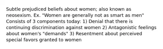 Subtle prejudiced beliefs about women; also known as neosexism. Ex. "Women are generally not as smart as men" Consists of 3 components today: 1) Denial that there is continuing discrimination against women 2) Antagonistic feelings about women's "demands" 3) Resentment about perceived special favors granted to women