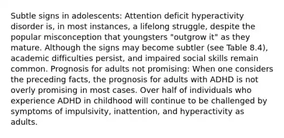 Subtle signs in adolescents: Attention deficit hyperactivity disorder is, in most instances, a lifelong struggle, despite the popular misconception that youngsters "outgrow it" as they mature. Although the signs may become subtler (see Table 8.4), academic difficulties persist, and impaired social skills remain common. Prognosis for adults not promising: When one considers the preceding facts, the prognosis for adults with ADHD is not overly promising in most cases. Over half of individuals who experience ADHD in childhood will continue to be challenged by symptoms of impulsivity, inattention, and hyperactivity as adults.