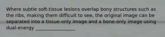 Where subtle soft-tissue lesions overlap bony structures such as the ribs, making them difficult to see, the original image can be separated into a tissue-only image and a bone-only image using dual-energy _________________