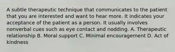 A subtle therapeutic technique that communicates to the patient that you are interested and want to hear more. It indicates your acceptance of the patient as a person. It usually involves nonverbal cues such as eye contact and nodding. A. Therapeutic relationship B. Moral support C. Minimal encouragement D. Act of kindness