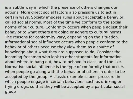 is a subtle way in which the presence of others changes our actions. More direct social factors also pressure us to act in certain ways. Society imposes rules about acceptable behavior, called social norms. Most of the time we conform to the social norms of our culture. Conformity occurs when people adjust their behavior to what others are doing or adhere to cultural norms. The reasons for conformity vary, depending on the situation. Informational social influence occurs when people conform to the behavior of others because they view them as a source of knowledge about what they are supposed to do. Consider the incoming freshmen who look to other students for information about where to hang out, how to behave in class, and the like. Normative social influence is the type of conformity that occurs when people go along with the behavior of others in order to be accepted by the group. A classic example is peer pressure, in which people engage in certain behaviors, such as drinking or trying drugs, so that they will be accepted by a particular social group