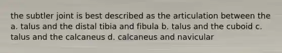 the subtler joint is best described as the articulation between the a. talus and the distal tibia and fibula b. talus and the cuboid c. talus and the calcaneus d. calcaneus and navicular