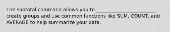 The subtotal command allows you to _________________________ create groups and use common functions like SUM, COUNT, and AVERAGE to help summarize your data.