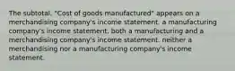 The subtotal, "Cost of goods manufactured" appears on a merchandising company's income statement. a manufacturing company's income statement. both a manufacturing and a merchandising company's income statement. neither a merchandising nor a manufacturing company's income statement.