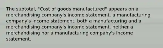 The subtotal, "Cost of goods manufactured" appears on a merchandising company's <a href='https://www.questionai.com/knowledge/kCPMsnOwdm-income-statement' class='anchor-knowledge'>income statement</a>. a manufacturing company's income statement. both a manufacturing and a merchandising company's income statement. neither a merchandising nor a manufacturing company's income statement.