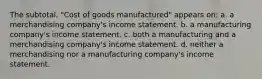 The subtotal, "Cost of goods manufactured" appears on: a. a merchandising company's income statement. b. a manufacturing company's income statement. c. both a manufacturing and a merchandising company's income statement. d. neither a merchandising nor a manufacturing company's income statement.