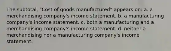 The subtotal, "Cost of goods manufactured" appears on: a. a merchandising company's income statement. b. a manufacturing company's income statement. c. both a manufacturing and a merchandising company's income statement. d. neither a merchandising nor a manufacturing company's income statement.