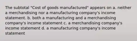 The subtotal "Cost of goods manufactured" appears on a. neither a merchandising nor a manufacturing company's <a href='https://www.questionai.com/knowledge/kCPMsnOwdm-income-statement' class='anchor-knowledge'>income statement</a>. b. both a manufacturing and a merchandising company's income statement c. a merchandising company's income statement d. a manufacturing company's income statement