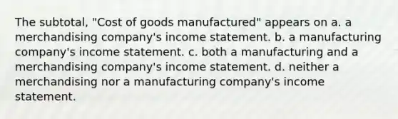 The subtotal, "Cost of goods manufactured" appears on a. a merchandising company's income statement. b. a manufacturing company's income statement. c. both a manufacturing and a merchandising company's income statement. d. neither a merchandising nor a manufacturing company's income statement.