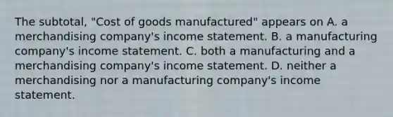 The subtotal, "Cost of goods manufactured" appears on A. a merchandising company's income statement. B. a manufacturing company's income statement. C. both a manufacturing and a merchandising company's income statement. D. neither a merchandising nor a manufacturing company's income statement.