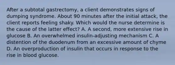 After a subtotal gastrectomy, a client demonstrates signs of dumping syndrome. About 90 minutes after the initial attack, the client reports feeling shaky. Which would the nurse determine is the cause of the latter effect? A. A second, more extensive rise in glucose B. An overwhelmed insulin-adjusting mechanism C. A distention of the duodenum from an excessive amount of chyme D. An overproduction of insulin that occurs in response to the rise in blood glucose.