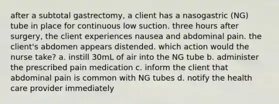 after a subtotal gastrectomy, a client has a nasogastric (NG) tube in place for continuous low suction. three hours after surgery, the client experiences nausea and abdominal pain. the client's abdomen appears distended. which action would the nurse take? a. instill 30mL of air into the NG tube b. administer the prescribed pain medication c. inform the client that abdominal pain is common with NG tubes d. notify the health care provider immediately