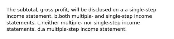 The subtotal, gross profit, will be disclosed on a.a single-step income statement. b.both multiple- and single-step income statements. c.neither multiple- nor single-step income statements. d.a multiple-step income statement.