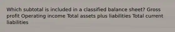 Which subtotal is included in a classified balance sheet? Gross profit Operating income Total assets plus liabilities Total current liabilities