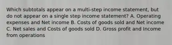 Which subtotals appear on a multi-step <a href='https://www.questionai.com/knowledge/kCPMsnOwdm-income-statement' class='anchor-knowledge'>income statement</a>, but do not appear on a single step income statement? A. Operating expenses and Net income B. Costs of goods sold and Net income C. <a href='https://www.questionai.com/knowledge/ksNDOTmr42-net-sales' class='anchor-knowledge'>net sales</a> and Costs of goods sold D. <a href='https://www.questionai.com/knowledge/klIB6Lsdwh-gross-profit' class='anchor-knowledge'>gross profit</a> and Income from operations