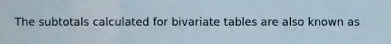 The subtotals calculated for bivariate tables are also known as