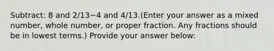 Subtract: 8 and 2/13−4 and 4/13.(Enter your answer as a mixed number, whole number, or proper fraction. Any fractions should be in <a href='https://www.questionai.com/knowledge/kTceoUC4GU-lowest-terms' class='anchor-knowledge'>lowest terms</a>.) Provide your answer below: