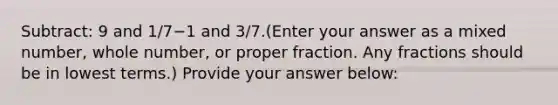 Subtract: 9 and 1/7−1 and 3/7.(Enter your answer as a mixed number, whole number, or proper fraction. Any fractions should be in <a href='https://www.questionai.com/knowledge/kTceoUC4GU-lowest-terms' class='anchor-knowledge'>lowest terms</a>.) Provide your answer below: