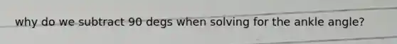 why do we subtract 90 degs when solving for the ankle angle?