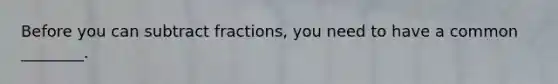 Before you can subtract fractions, you need to have a common ________.