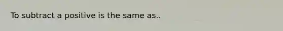 To subtract a positive is the same as..