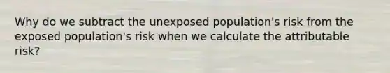 Why do we subtract the unexposed population's risk from the exposed population's risk when we calculate the attributable risk?