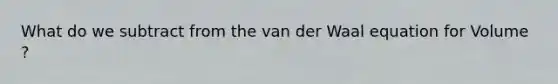 What do we subtract from the van der Waal equation for Volume ?